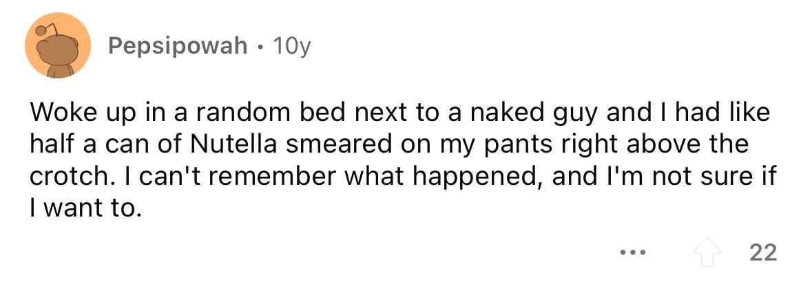 Pepsipowah . 1 10y Woke up in a random bed next to a naked guy and I had like half a can of Nutella smeared on my pants right above the crotch. I can't remember what happened, and I'm not sure if I want to. ... 22