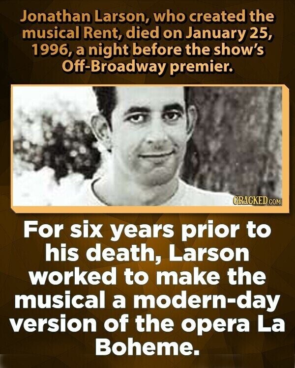 Jonathan Larson, who created the musical Rent, died on January 25, 1996, a night before the show's Off-Broadway premier. GRACKED.COM For six years prior to his death, Larson worked to make the musical a modern-day version of the opera La Boheme.