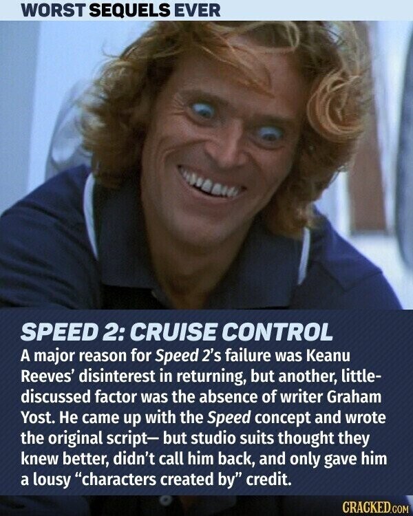 WORST SEQUELS EVER SPEED 2: CRUISE CONTROL A major reason for Speed 2's failure was Keanu Reeves' disinterest in returning, but another, little- discussed factor was the absence of writer Graham Yost. Не came up with the Speed concept and wrote the original script- but studio suits thought they knew better, didn't call him back, and only gave him a lousy characters created by credit. CRACKED.COM