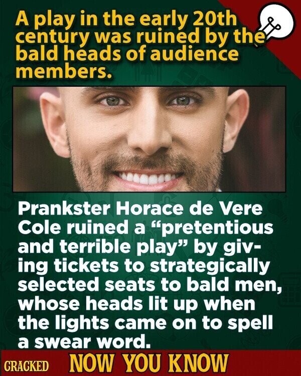 A play in the early 20th century was ruined by the bald heads of audience members. Prankster Horace de Vere Cole ruined a pretentious and terrible play by giv- ing tickets to strategically selected seats to bald men, whose heads lit up when the lights came on to spell a swear word. CRACKED NOW YOU KNOW
