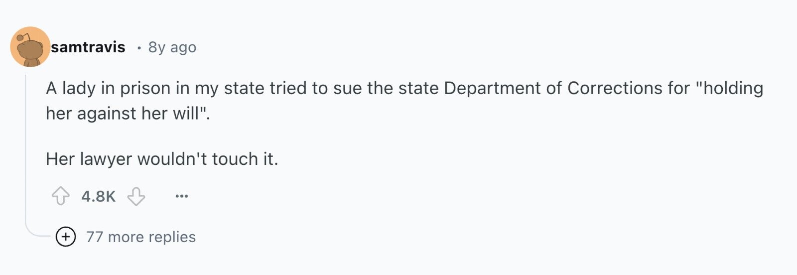 samtravis 8y ago A lady in prison in my state tried to sue the state Department of Corrections for holding her against her will. Her lawyer wouldn't touch it. 4.8K ... + 77 more replies 
