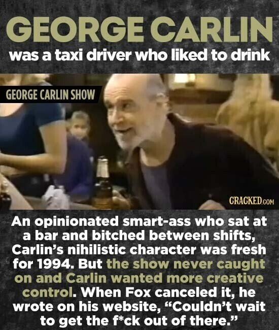 GEORGE CARLIN was a taxi driver who liked to drink GEORGE CARLIN SHOW CRACKED.COM An opinionated smart-ass who sat at a bar and bitched between shifts, Carlin's nihilistic character was fresh for 1994. But the show never caught on and Carlin wanted more creative control. When Fox canceled it, he wrote on his website, Couldn't wait to get the f*ck out of there.