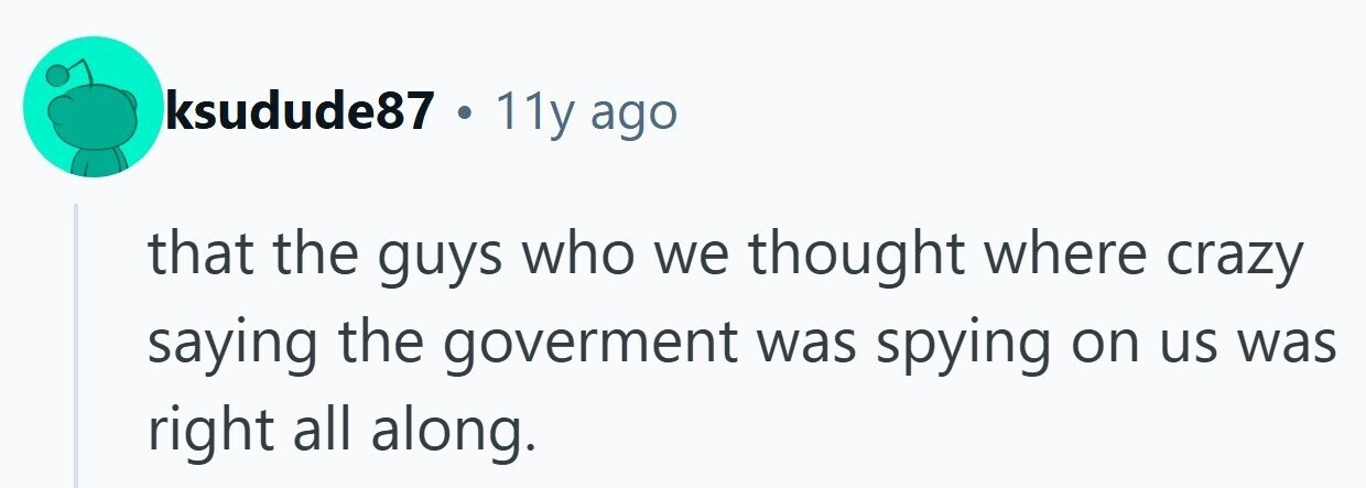 ksudude87 . 11y ago that the guys who we thought where crazy saying the goverment was spying on us was right all along.