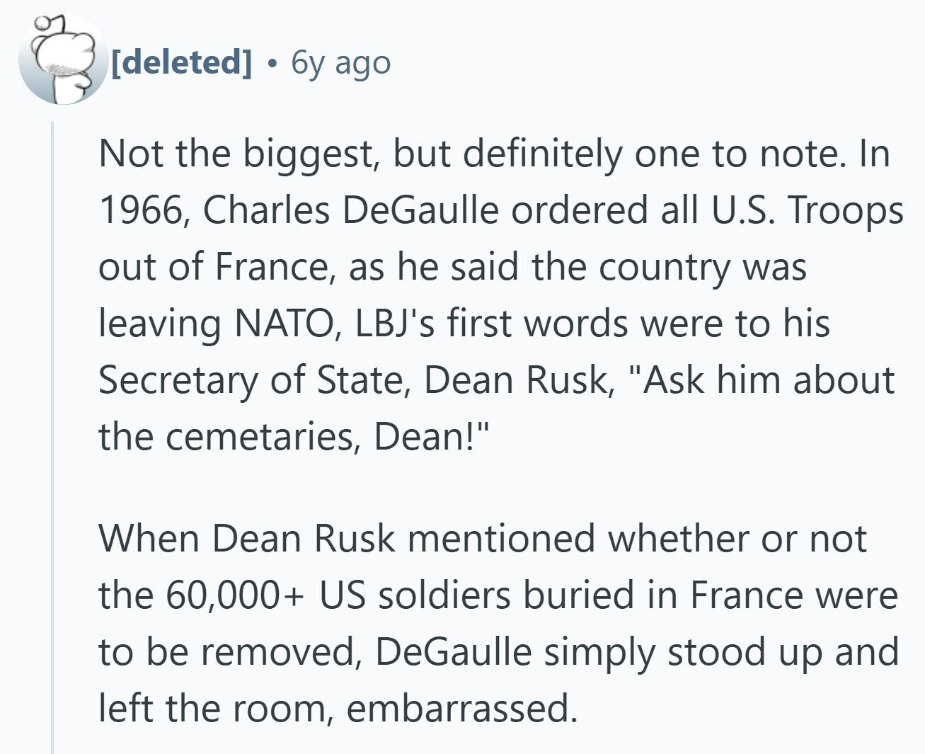  6y ago Not the biggest, but definitely one to note. In 1966, Charles DeGaulle ordered all U.S. Troops out of France, as he said the country was leaving NATO, LBJ's first words were to his Secretary of State, Dean Rusk, Ask him about the cemetaries, Dean! When Dean Rusk mentioned whether or not the 60,000+ US soldiers buried in France were to be removed, DeGaulle simply stood up and left the room, embarrassed. 