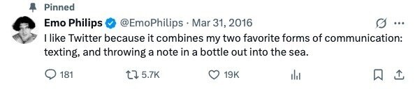 Pinned Emo Philips @EmoPhilips Mar 31, 2016 ... I like Twitter because it combines my two favorite forms of communication: texting, and throwing a note in a bottle out into the sea. 181 5.7K 19K 