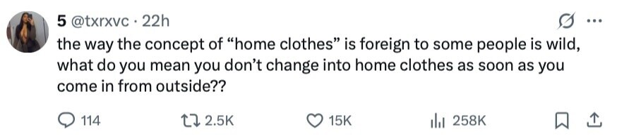 5 @txrxvc 22h ... the way the concept of home clothes is foreign to some people is wild, what do you mean you don't change into home clothes as soon as you come in from outside?? 114 2.5K 15K 258K 