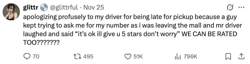 glittr @glittrful Nov 25 ... apologizing profusely to my driver for being late for pickup because a guy kept trying to ask me for my number as i was leaving the mall and mr driver laughed and said it's ok ill give u 5 stars don't worry WE CAN BE RATED TOO??????? 70 495 51K 796K 
