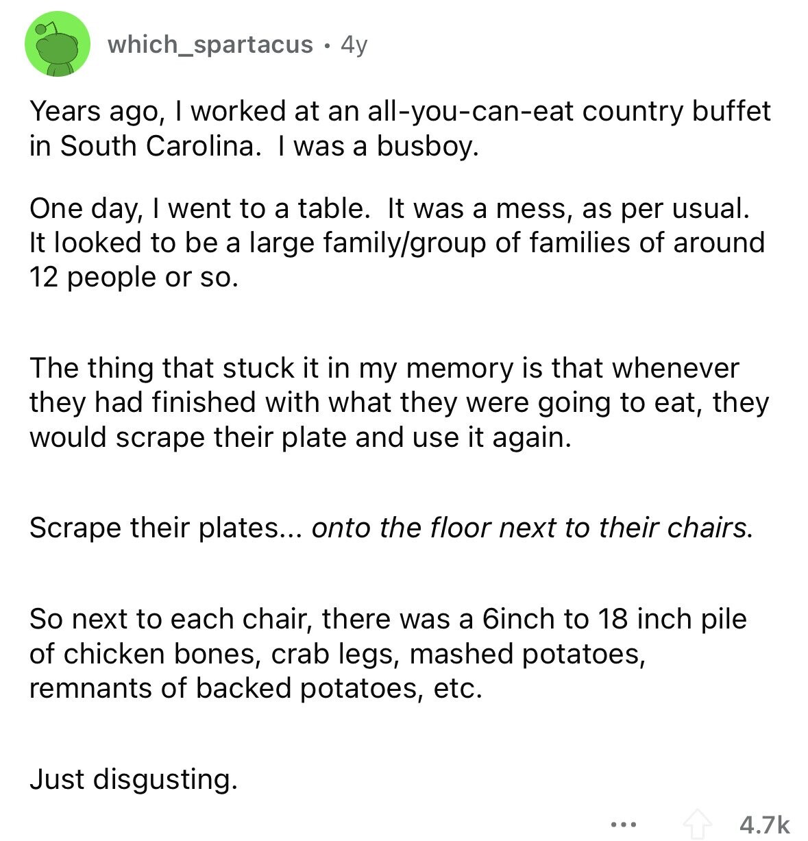 which_spartacus 4y Years ago, I worked at an all-you-can-eat country buffet in South Carolina. I was a busboy. One day, I went to a table. It was a mess, as per usual. It looked to be a large family/group of families of around 12 people or so. The thing that stuck it in my memory is that whenever they had finished with what they were going to eat, they would scrape their plate and use it again. Scrape their plates... onto the floor next to their chairs. So next to each chair, there was a 6inch to 18 inch pile