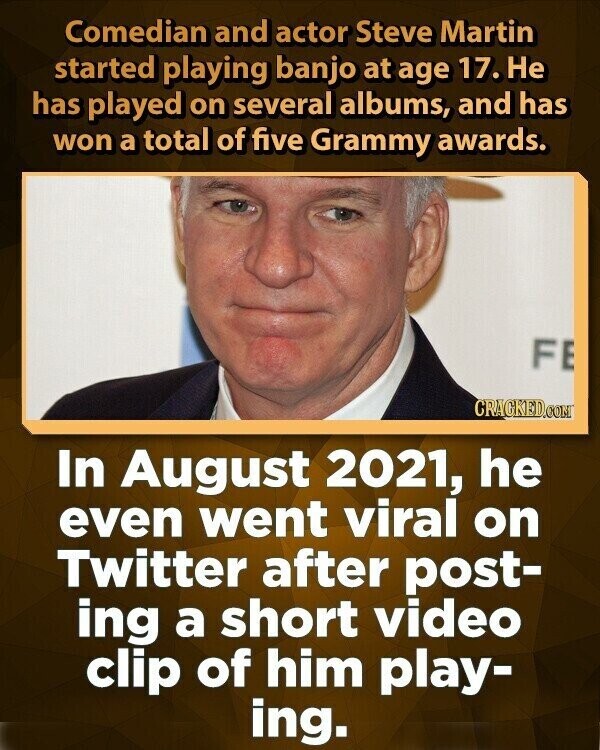 Comedian and actor Steve Martin started playing banjo at age 17. Не has played on several albums, and has won a total of five Grammy awards. FE CRACKED.COM In August 2021, he even went viral on Twitter after post- ing a short video clip of him play- ing.