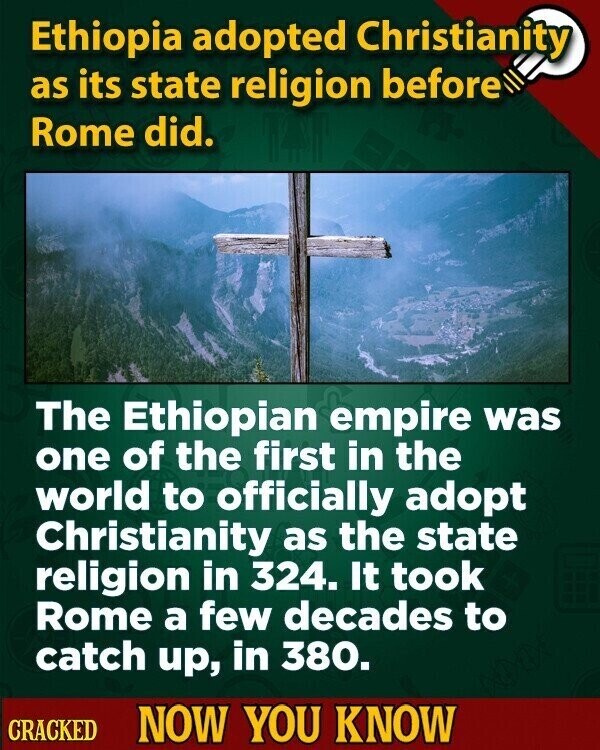 Ethiopia adopted Christianity as its state religion before Rome did. The Ethiopian empire was one of the first in the world to officially adopt Christianity as the state religion in 324. It took Rome a few decades to catch up, in 380. CRACKED NOW YOU KNOW