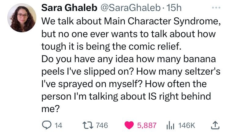 Sara Ghaleb @SaraGhaleb 15h ... We talk about Main Character Syndrome, but no one ever wants to talk about how tough it is being the comic relief. Do you have any idea how many banana peels I've slipped on? How many seltzer's I've sprayed on myself? How often the person I'm talking about IS right behind me? 14 746 5,887 146K