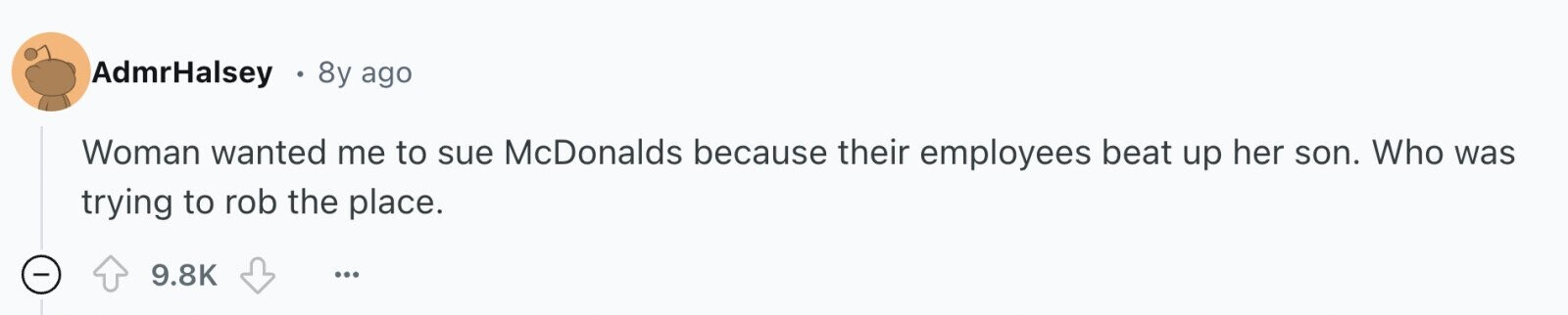 AdmrHalsey 8y ago Woman wanted me to sue McDonalds because their employees beat up her son. Who was trying to rob the place. - 9.8K ... 
