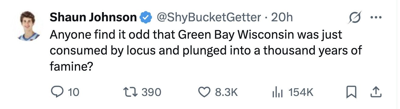 Shaun Johnson @ShyBucketGetter • 2 20h ... Anyone find it odd that Green Bay Wisconsin was just consumed by locus and plunged into a thousand years of famine? 10 390 8.3K 154K 