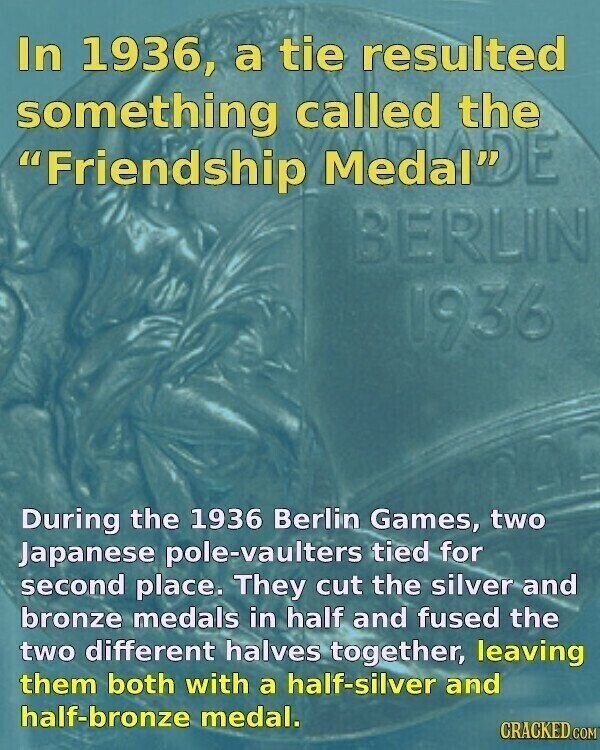In 1936, a tie resulted something called the Friendship MedaNDE BERLIN 1936 During the 1936 Berlin Games, two Japanese pole-vaulters tied for second place. They cut the silver and bronze medals in half and fused the two different halves together, leaving them both with a half-silver and half-bronze medal. CRACKED.COM