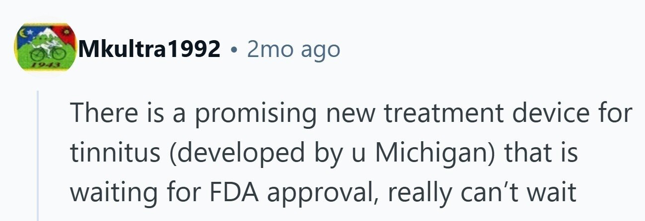 Mkultra1992 . 2mo ago 1943 There is a promising new treatment device for tinnitus (developed by u Michigan) that is waiting for FDA approval, really can't wait