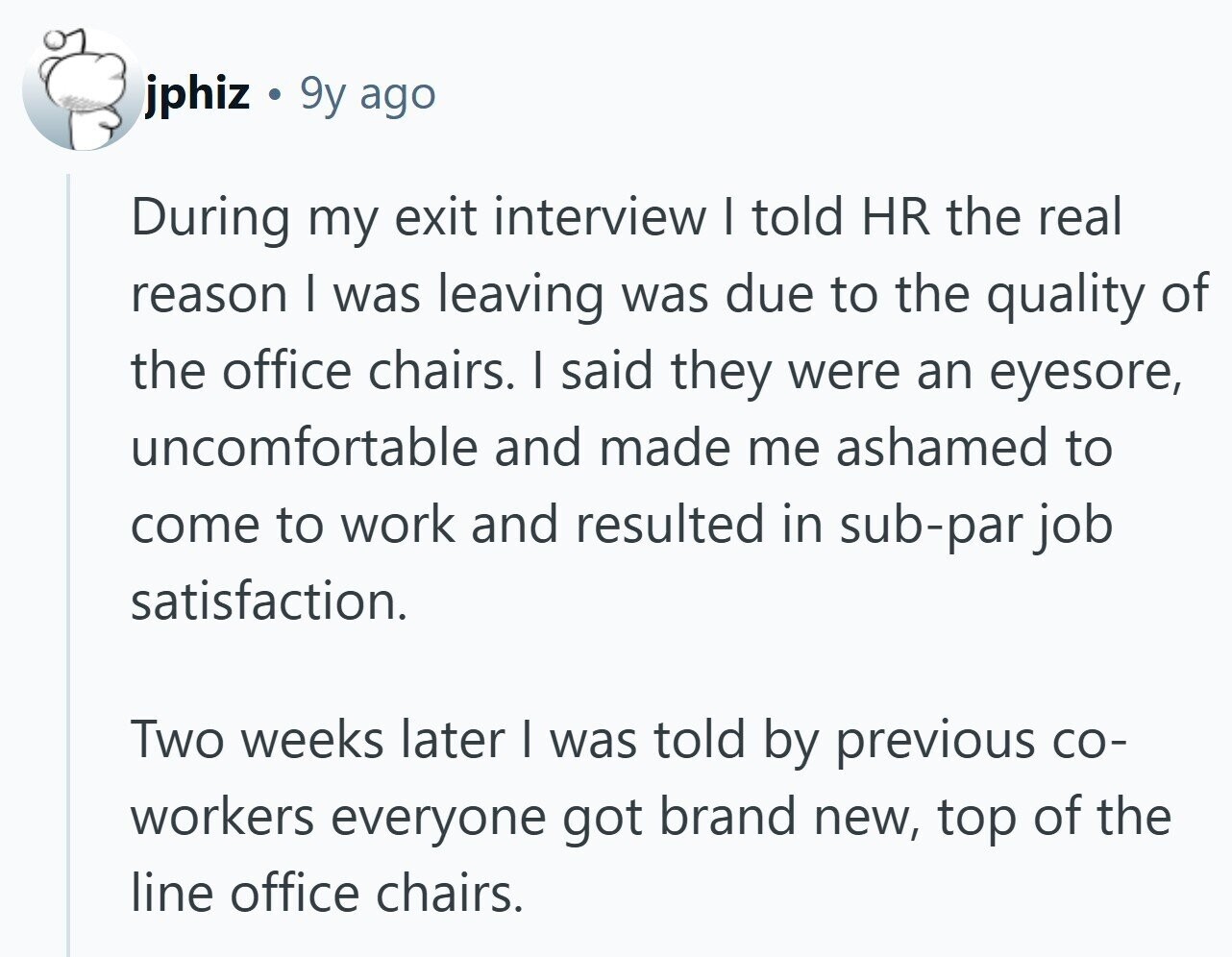 jphiz . 9y ago During my exit interview I told HR the real reason I was leaving was due to the quality of the office chairs. I said they were an eyesore, uncomfortable and made me ashamed to come to work and resulted in sub-par job satisfaction. Two weeks later I was told by previous со- workers everyone got brand new, top of the line office chairs.