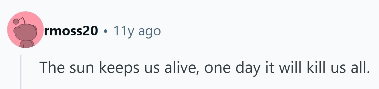 rmoss20 . 11y ago The sun keeps us alive, one day it will kill us all.