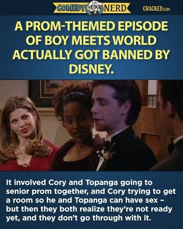 COMEDY NERD CRACKED.COM A PROM-THEMED EPISODE OF BOY MEETS WORLD ACTUALLY GOT BANNED BY DISNEY. It involved Cory and Topanga going to senior prom together, and Cory trying to get a room so he and Topanga can have sex - but then they both realize they're not ready yet, and they don't go through with it.