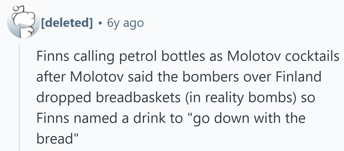  . 6 6y ago Finns calling petrol bottles as Molotov cocktails after Molotov said the bombers over Finland dropped breadbaskets (in reality bombs) so Finns named a drink to go down with the bread 