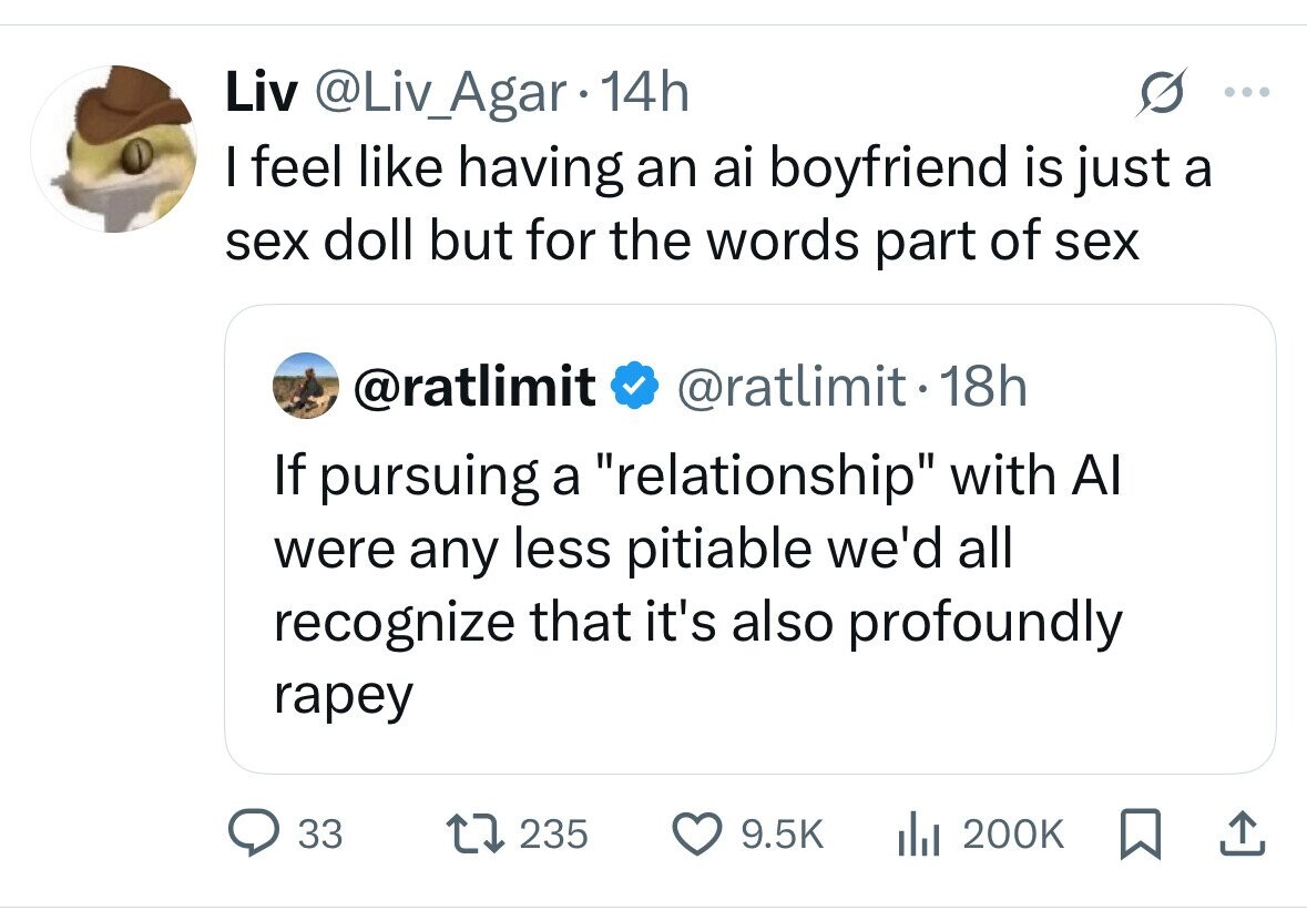 Liv @Liv_Agar 14h ... I feel like having an ai boyfriend is just a sex doll but for the words part of sex @ratlimit @ratlimit - 18h If pursuing a relationship with Al were any less pitiable we'd all recognize that it's also profoundly rapey 33 235 9.5K del 200K 