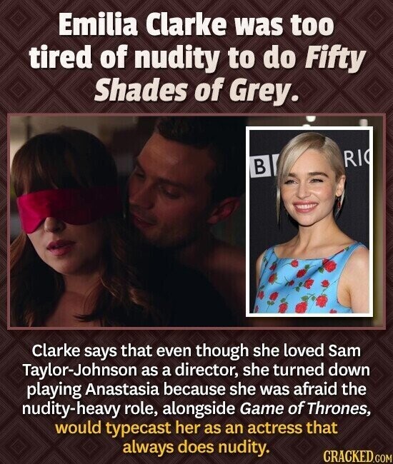 Emilia Clarke was too tired of nudity to do Fifty Shades of Grey. RI В Clarke says that even though she loved Sam Taylor-Johnson as a director, she turned down playing Anastasia because she was afraid the nudity-heavy role, alongside Game of Thrones, would typecast her as an actress that always does nudity. CRACKED.COM