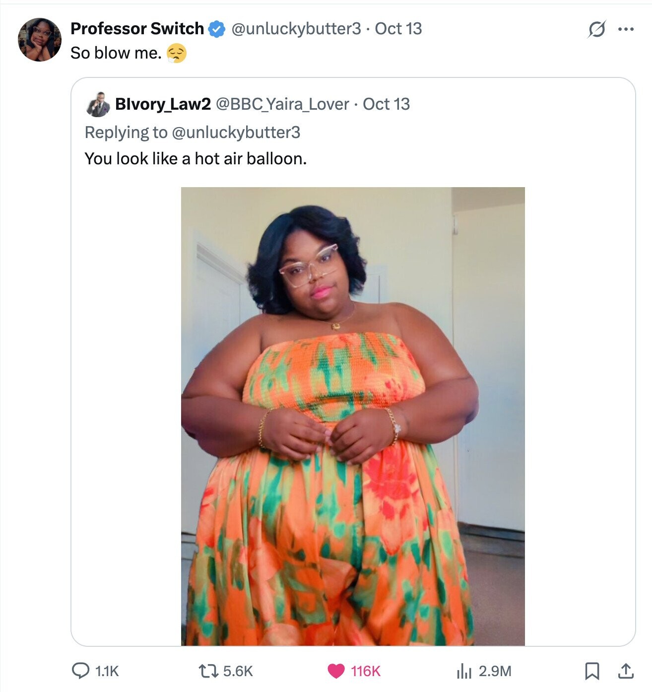 Professor Switch s ... @unluckybutter3 Oct 13 So blow me. Blvory_Law2 @BBC_Yaira_Lover Oct 13 Replying to @unluckybutter3 You look like a hot air balloon. 1.1K 5.6K 116K 2.9M 