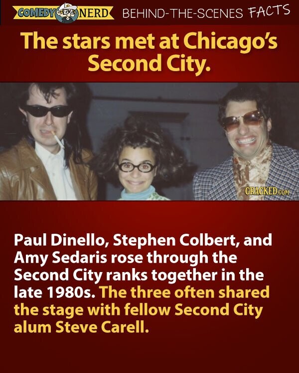 COMEDY NERD BEHIND-THE-SCENES FACTS The stars met at Chicago's Second City. CRACKED COM Paul Dinello, Stephen Colbert, and Amy Sedaris rose through the Second City ranks together in the late 1980s. The three often shared the stage with fellow Second City alum Steve Carell.