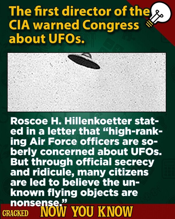 The first director of the CIA warned Congress about UFOs. Roscoe H. Hillenkoetter stat- ed in a letter that high-rank- ing Air Force officers are so- berly concerned about UFOs. But through official secrecy and ridicule, many citizens are led to believe the un- known flying objects are nonsense. CRACKED NOW YOU KNOW