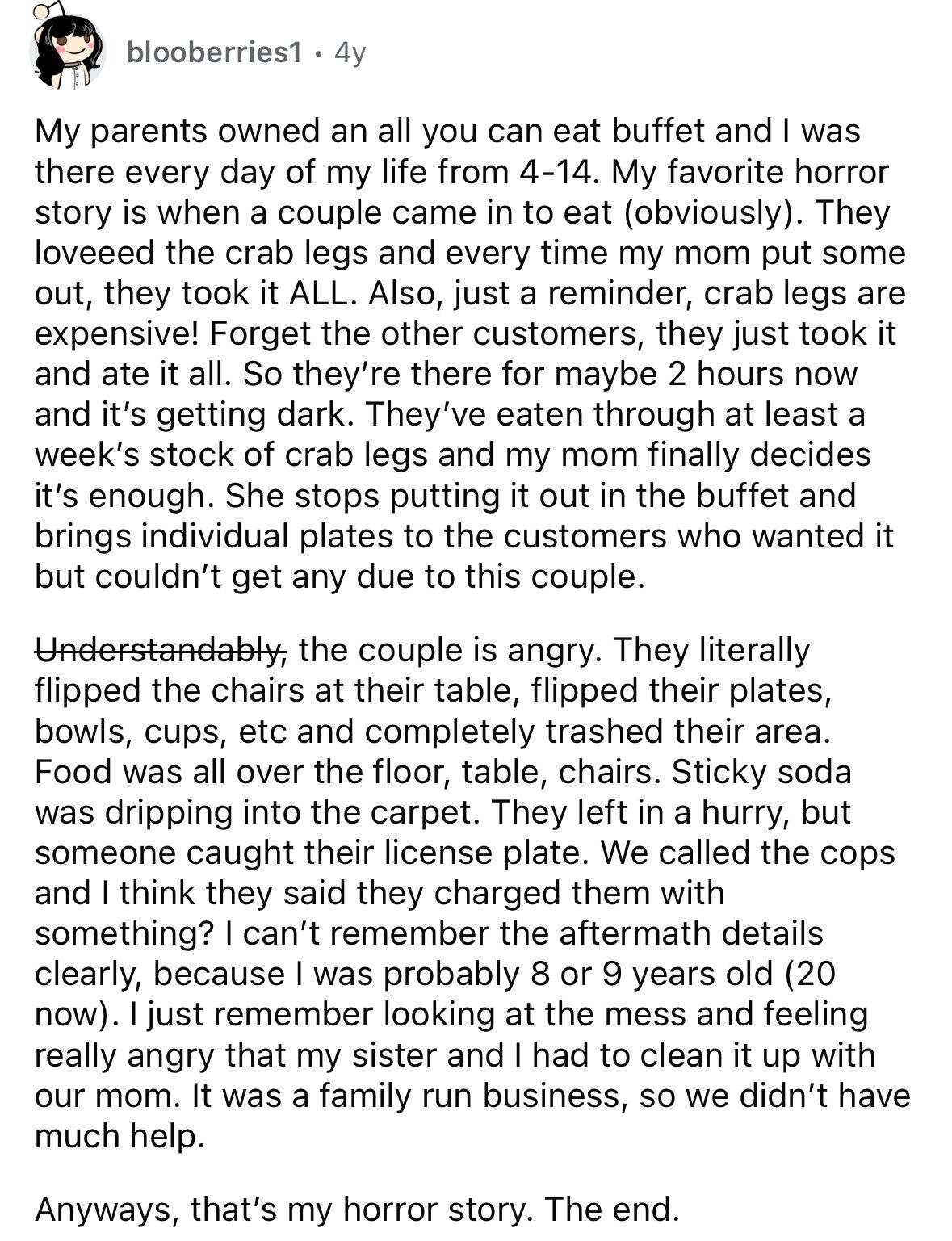 blooberries1 4y My parents owned an all you can eat buffet and I was there every day of my life from 4-14. My favorite horror story is when a couple came in to eat (obviously). They loveeed the crab legs and every time my mom put some out, they took it ALL. Also, just a reminder, crab legs are expensive! Forget the other customers, they just took it and ate it all. So they're there for maybe 2 hours now and it's getting dark. They've eaten through at least a week's stock of crab legs and my mom finally decides