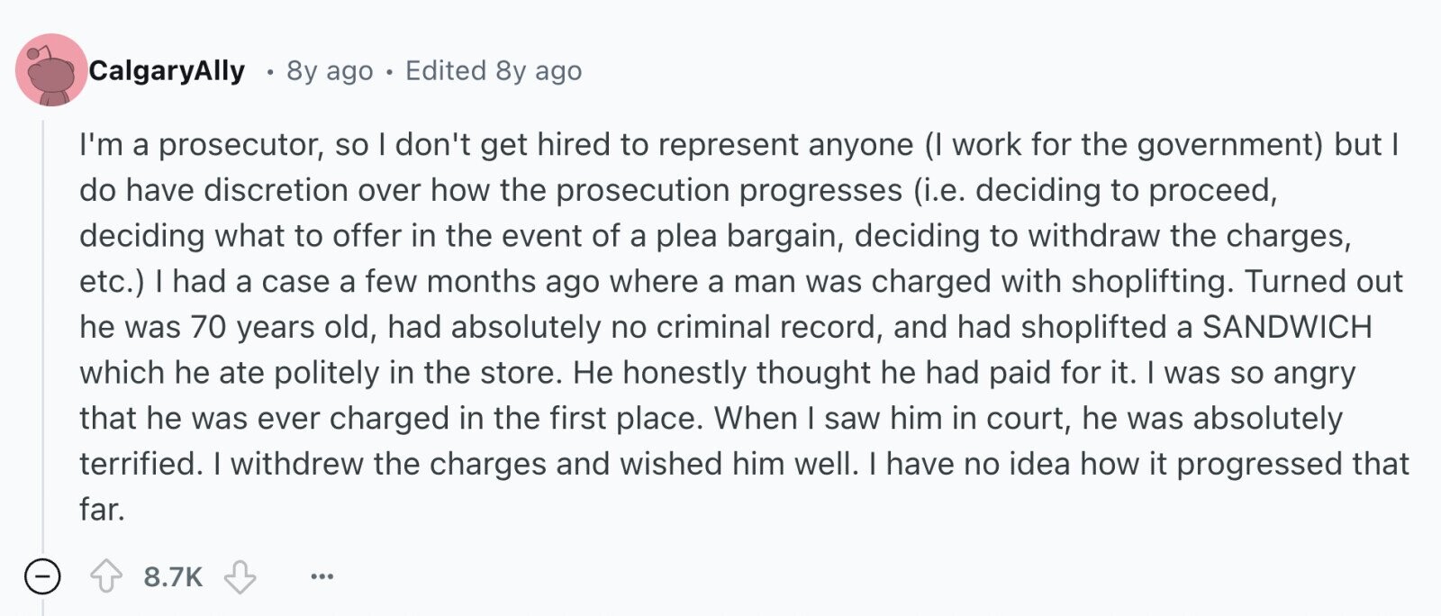 CalgaryAlly 8y ago e Edited 8y ago I'm a prosecutor, so I don't get hired to represent anyone (I work for the government) but I do have discretion over how the prosecution progresses (i.e. deciding to proceed, deciding what to offer in the event of a plea bargain, deciding to withdraw the charges, etc.) I had a case a few months ago where a man was charged with shoplifting. Turned out he was 70 years old, had absolutely no criminal record, and had shoplifted a SANDWICH which he ate politely in the store. Не honestly thought he had paid for 
