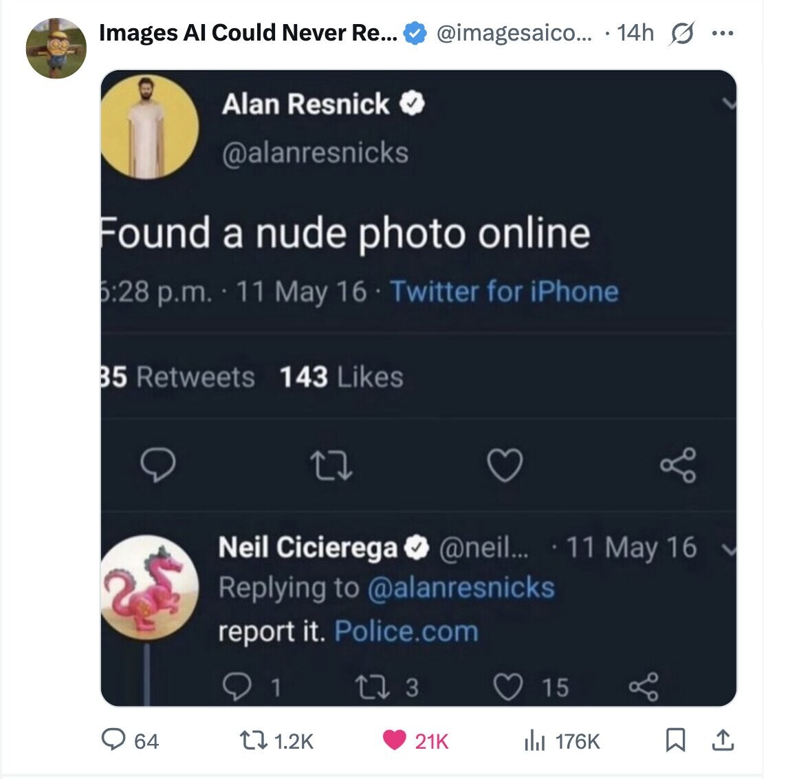 @imagesaico... 14h 0 Images Al Could Never Re... ... Alan Resnick @alanresnicks Found a nude photo online 5:28 p.m. 11 May 16 Twitter for iPhone 143 Likes B5 Retweets Neil Cicierega @neil... 11 May 16 Replying to @alanresnicks report it. Police.com 3 15 1 64 1.2K 21K 176K 