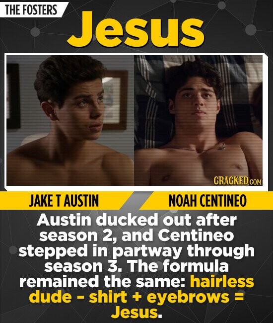 THE FOSTERS Jesus CRACKED.COM JAKE T AUSTIN NOAH CENTINEO Austin ducked out after season 2, and Centineo stepped in partway through season 3. The formula remained the same: hairless dude - shirt + eyebrows = Jesus.