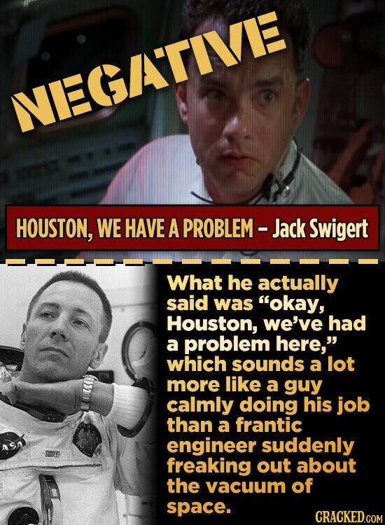 NEGATIVE HOUSTON, WE HAVE A PROBLEM - Jack Swigert What he actually said was okay, Houston, we've had a problem here, which sounds a lot more like a guy calmly doing his job than a frantic ASA engineer suddenly SUNGER freaking out about the vacuum of space. CRACKED.COM