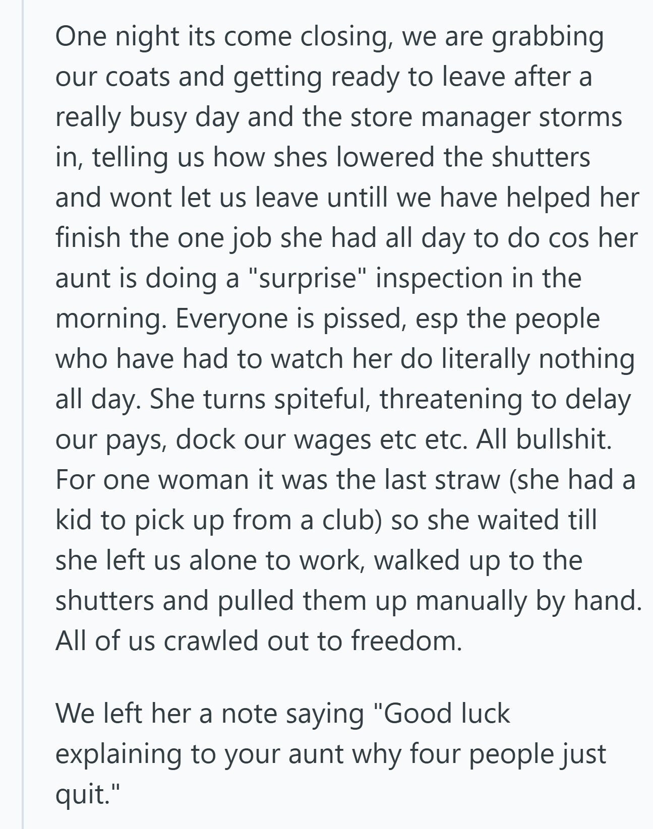 One night its come closing, we are grabbing our coats and getting ready to leave after a really busy day and the store manager storms in, telling us how shes lowered the shutters and wont let us leave untill we have helped her finish the one job she had all day to do COS her aunt is doing a surprise inspection in the morning. Everyone is pissed, esp the people who have had to watch her do literally nothing all day. She turns spiteful, threatening to delay our pays, dock our wages etc etc. All bullshit. For one woman it