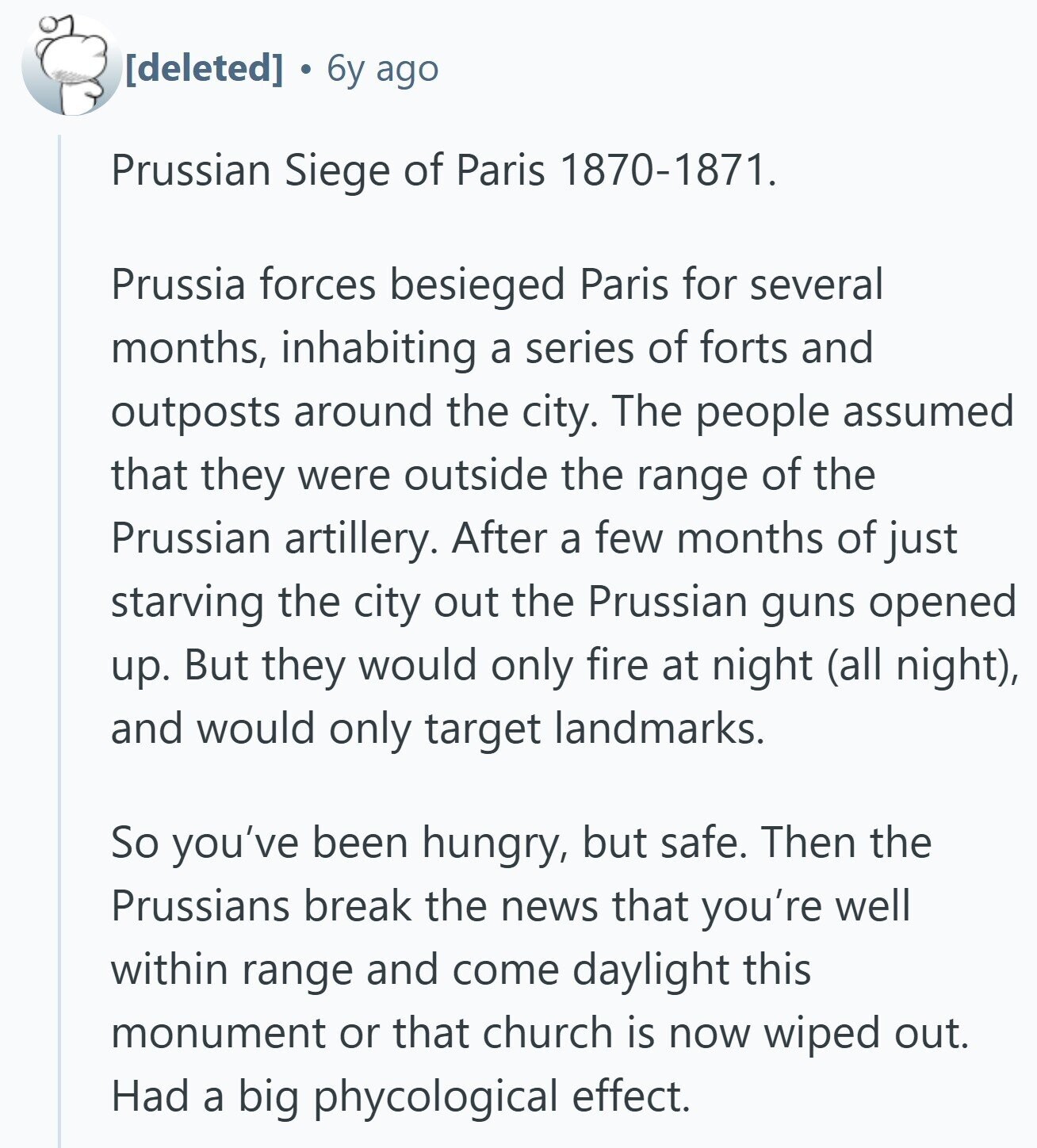  6y ago Prussian Siege of Paris 1870-1871. Prussia forces besieged Paris for several months, inhabiting a series of forts and outposts around the city. The people assumed that they were outside the range of the Prussian artillery. After a few months of just starving the city out the Prussian guns opened up. But they would only fire at night (all night), and would only target landmarks. So you've been hungry, but safe. Then the Prussians break the news that you're well within range and come daylight this monument or that church is now wiped out. Had a big phycological 