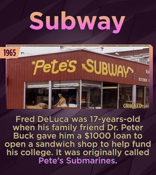 Subway 1965 *Petes SUBWAY Ril KITCHEN CRACKED.COM Fred DeLuca was 17-years-old when his family friend Dr. Peter Buck gave him a $1000 loan to open a sandwich shop to help fund his college. It was originally called Pete's Submarines.