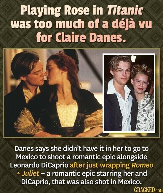 Playing Rose in Titanic was too much of a déjà vu for Claire Danes. Danes says she didn't have it in her to go to Mexico to shoot a romantic epic alongside Leonardo DiCaprio after just wrapping Romeo + Juliet - a romantic epic starring her and DiCaprio, that was also shot in Mexico. CRACKED.COM