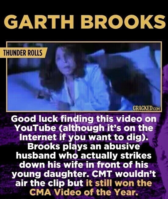 GARTH BROOKS THUNDER ROLLS CRACKED.COM Good luck finding this video on YouTube (although it's on the Internet if you want to dig). Brooks plays an abusive husband who actually strikes down his wife in front of his young daughter. CMT wouldn't air the clip but it still won the CMA Video of the Year.