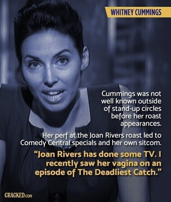 WHITNEY CUMMINGS Cummings was not well known outside of stand-up circles before her roast appearances. Her perf at the Joan Rivers roast led to Comedy Central specials and her own sitcom. Joan Rivers has done some TV. I recently saw her vagina on an episode of The Deadliest Catch. CRACKED.COM