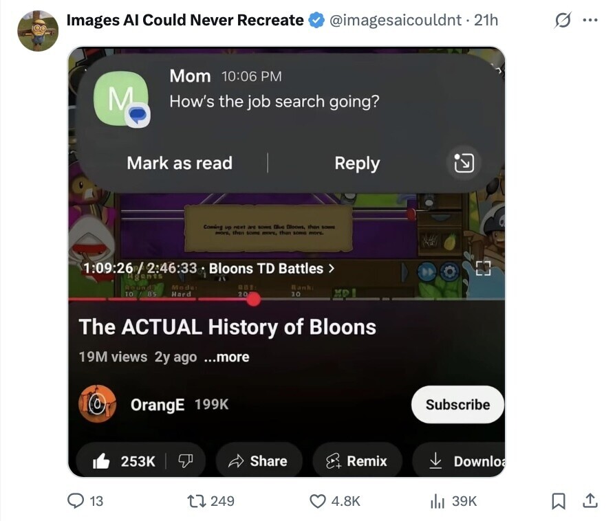 O ... Images Al Could Never Recreate @imagesaicouldnt. 21h Mom 10:06 PM M How's the job search going? Mark as read Reply Coming up night are BOMIE Blue Bloom than BONK then some more, than SONHE more. more, 1:09:26 / 2:46:33 Bloons TD Battles > Agents Round Mode ABE Rank 10 85 XP Hard 20 10 The ACTUAL History of Bloons 19M views 2y ago ...more OrangE 199K Subscribe 253K Share Remix Downloa 13 249 4.8K 39K 