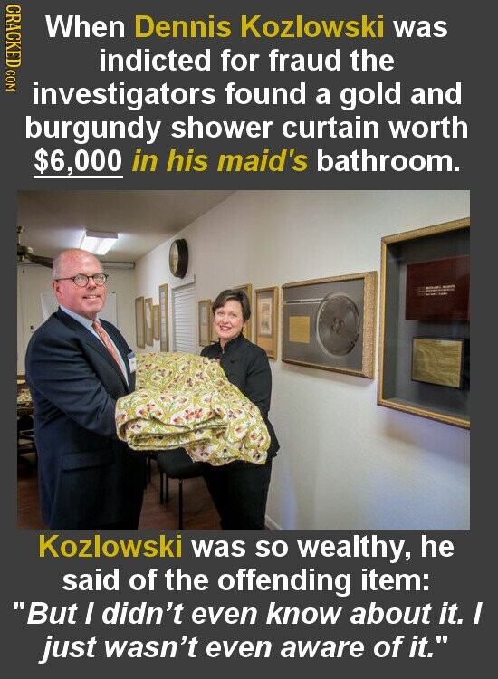 CRACKED COM When Dennis Kozlowski was indicted for fraud the investigators found a gold and burgundy shower curtain worth $6,000 in his maid's bathroom. - - Kozlowski was so wealthy, he said of the offending item: But I didn't even know about it. I just wasn't even aware of it.