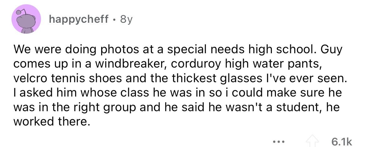 happycheff . & 8y We were doing photos at a special needs high school. Guy comes up in a windbreaker, corduroy high water pants, velcro tennis shoes and the thickest glasses I've ever seen. I asked him whose class he was in so i could make sure he was in the right group and he said he wasn't a student, he worked there. ... 6.1k