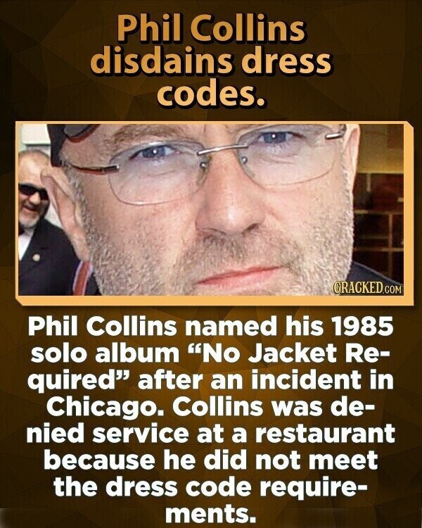 Phil Collins disdains dress codes. CRACKED.COM Phil Collins named his 1985 solo album No Jacket Re- quired after an incident in Chicago. Collins was de- nied service at a restaurant because he did not meet the dress code require- ments.