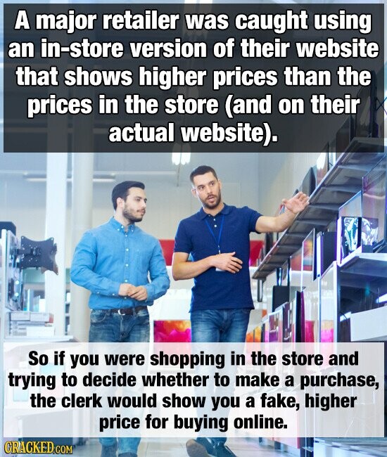 A major retailer was caught using an in-store version of their website that shows higher prices than the prices in the store (and on their actual website). So if you were shopping in the store and trying to decide whether to make a purchase, the clerk would show you a fake, higher price for buying online. GRACKED.COM