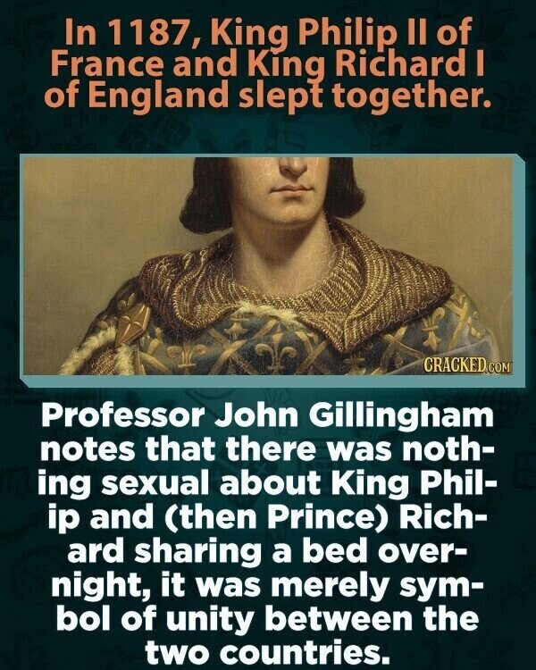 In 1187, King Philip II of France and King Richard I of England slept together. CRACKED.COM Professor John Gillingham notes that there was noth- ing sexual about King Phil- ip and (then Prince) Rich- ard sharing a bed over- night, it was merely sym- bol of unity between the two countries.