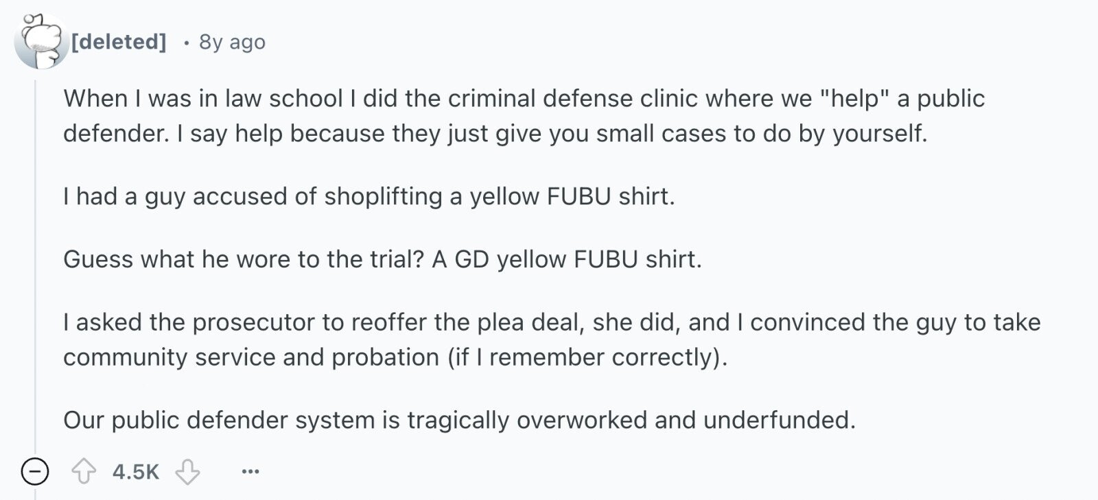  8y ago When I was in law school I did the criminal defense clinic where we help a public defender. I say help because they just give you small cases to do by yourself. I had a guy accused of shoplifting a yellow FUBU shirt. Guess what he wore to the trial? A GD yellow FUBU shirt. I asked the prosecutor to reoffer the plea deal, she did, and I convinced the guy to take community service and probation (if I remember correctly). Our public defender system is tragically overworked and underfunded. - 4.5K ... 