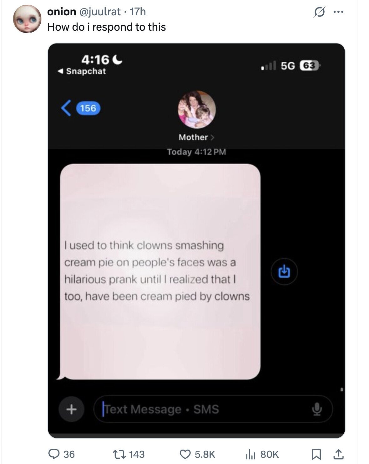 O onion @juulrat 17h ... How do i respond to this 4:16 5G 63 Snapchat 156 Mother > Today 4:12 PM used to think clowns smashing cream pie on people's faces was a hilarious prank until I realized that too, have been cream pied by clowns + Text Message SMS 36 143 80K 5.8K 