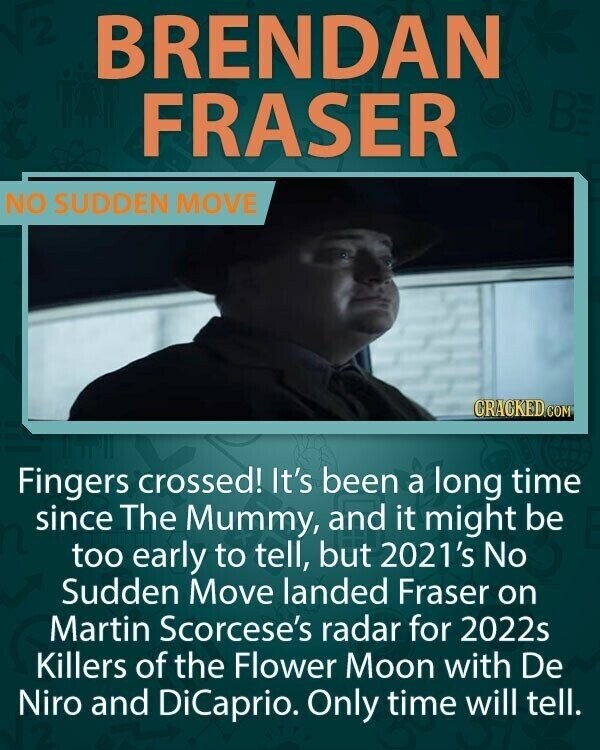 BRENDAN BE FRASER NO SUDDEN MOVE CRACKED.COM Fingers crossed! It's been a long time since The Mummy, and it might be too early to tell, but 2021's No Sudden Move landed Fraser on Martin Scorcese's radar for 2022s Killers of the Flower Moon with De Niro and DiCaprio. Only time will tell.