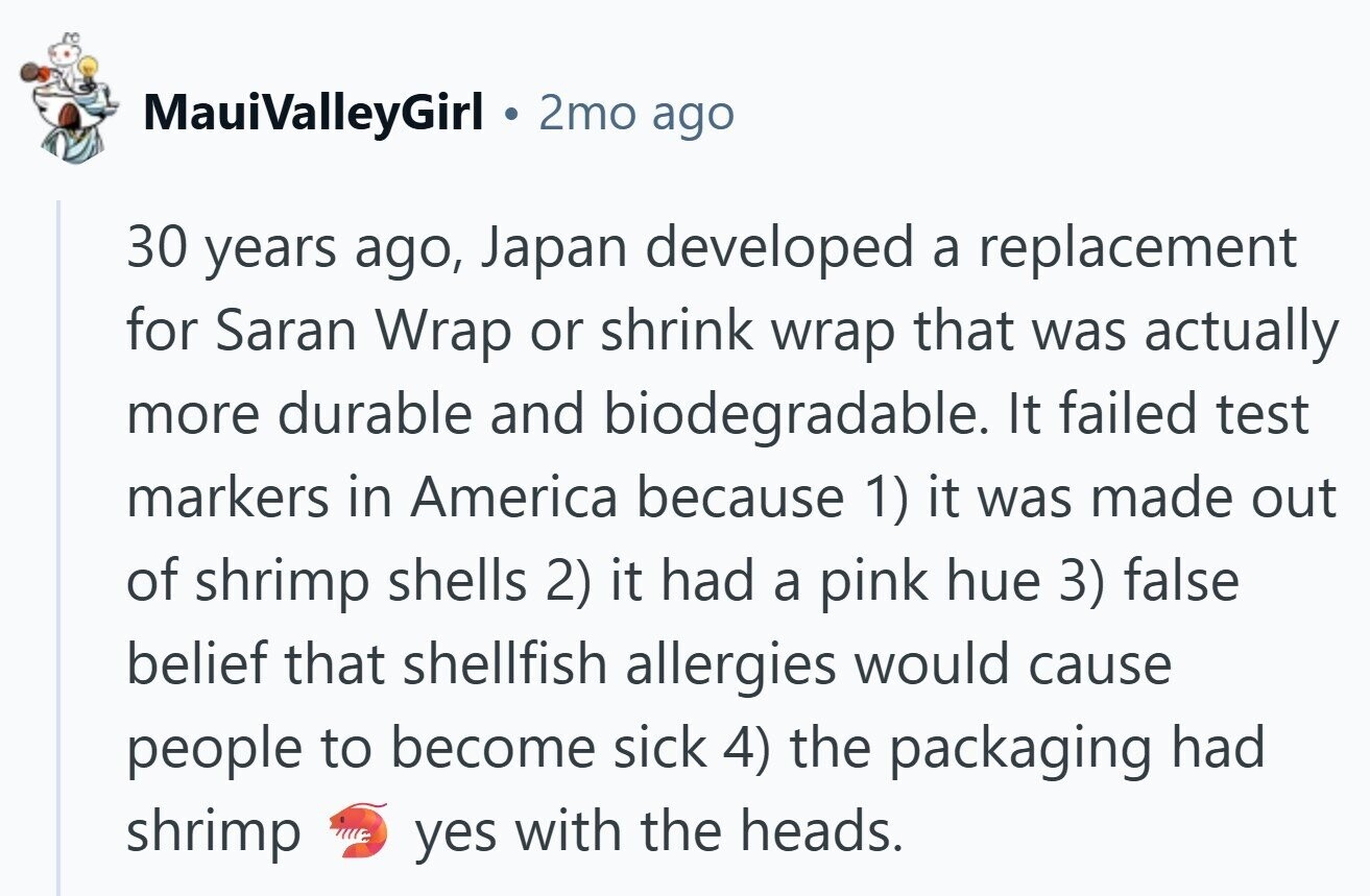 MauiValleyGirl 2mo ago 30 years ago, Japan developed a replacement for Saran Wrap or shrink wrap that was actually more durable and biodegradable. It failed test markers in America because 1) it was made out of shrimp shells 2) it had a pink hue 3) false belief that shellfish allergies would cause people to become sick 4) the packaging had shrimp yes with the heads.