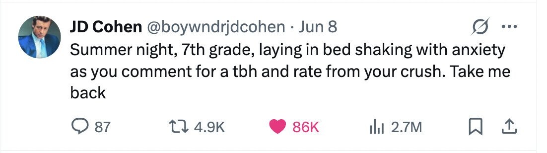 JD Cohen @boywndrjdcohen Jun 8 ... Summer night, 7th grade, laying in bed shaking with anxiety as you comment for a tbh and rate from your crush. Take me back 87 4.9K 86K 2.7M